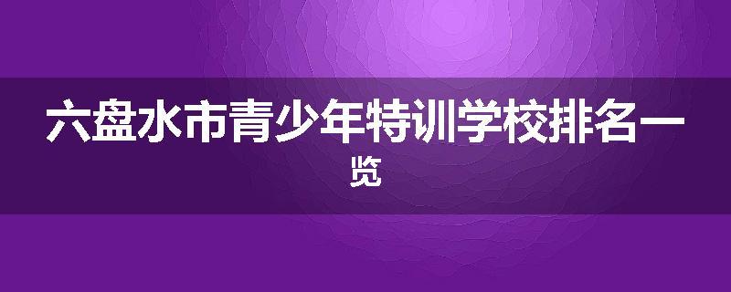 六盘水市青少年特训学校排名一览