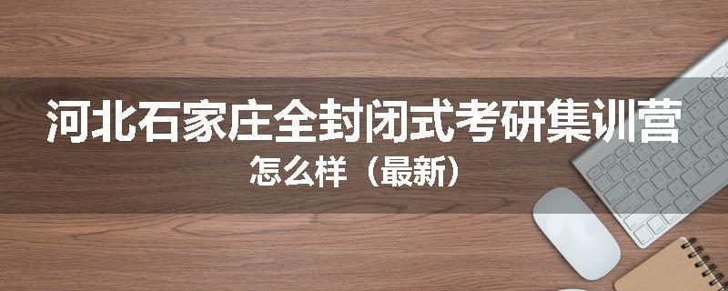 河北石家庄全封闭式考研集训营怎么样（最新）