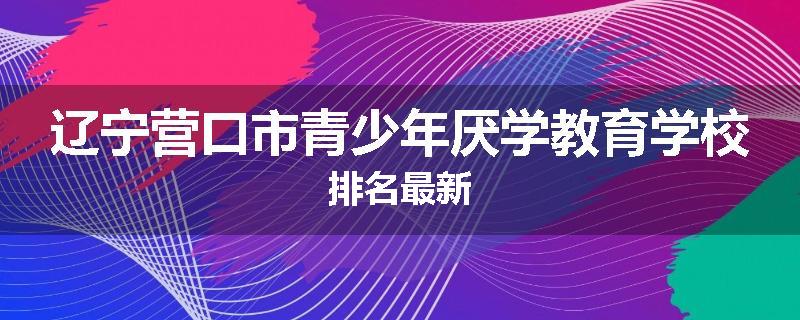 辽宁营口市青少年厌学教育学校排名最新