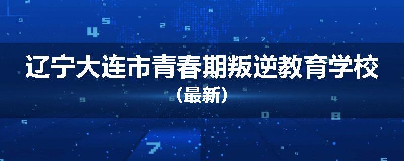 辽宁大连市青春期叛逆教育学校（最新）