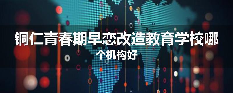 铜仁青春期早恋改造教育学校哪个机构好