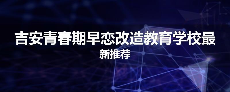 吉安青春期早恋改造教育学校最新推荐