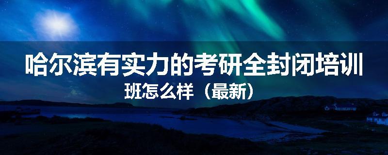哈尔滨有实力的考研全封闭培训班怎么样（最新）