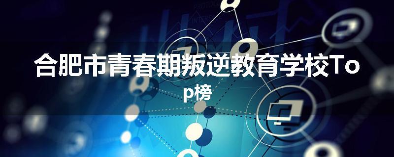 合肥市青春期叛逆教育学校Top榜