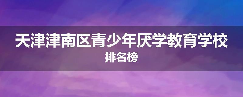 天津津南区青少年厌学教育学校排名榜