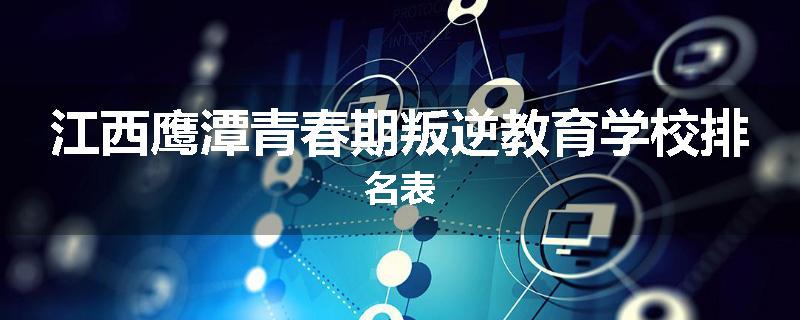 江西鹰潭青春期叛逆教育学校排名表
