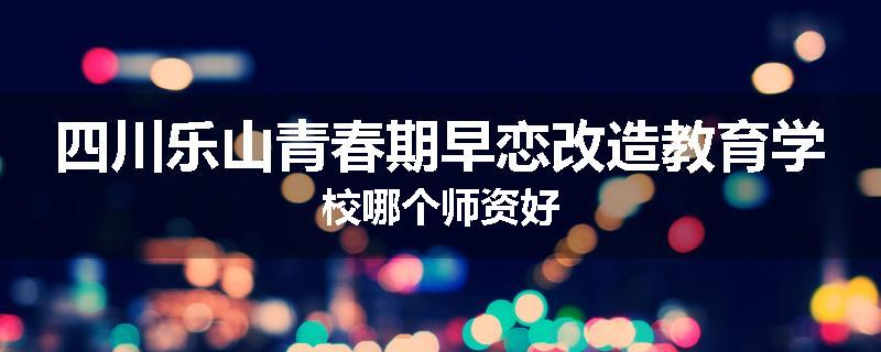 四川乐山青春期早恋改造教育学校哪个师资好
