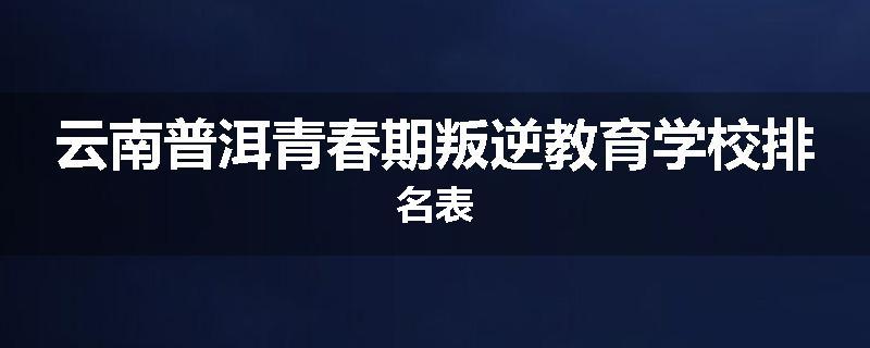 云南普洱青春期叛逆教育学校排名表