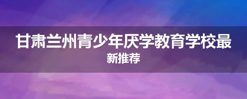 甘肃兰州青少年厌学教育学校最新推荐