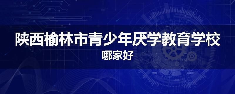 陕西榆林市青少年厌学教育学校哪家好