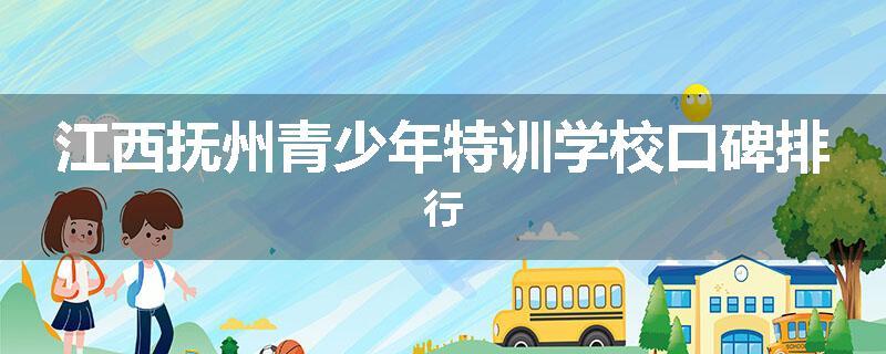 江西抚州青少年特训学校口碑排行