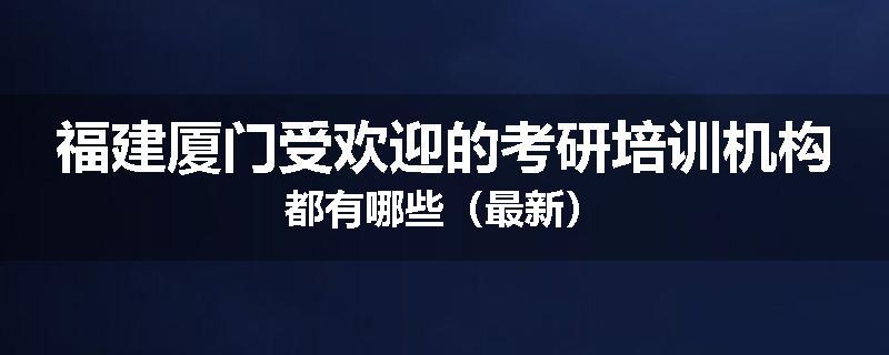福建厦门受欢迎的考研培训机构都有哪些（最新）