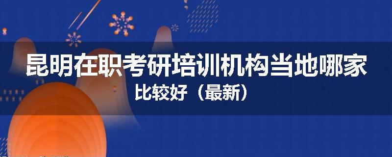 昆明在职考研培训机构当地哪家比较好（最新）