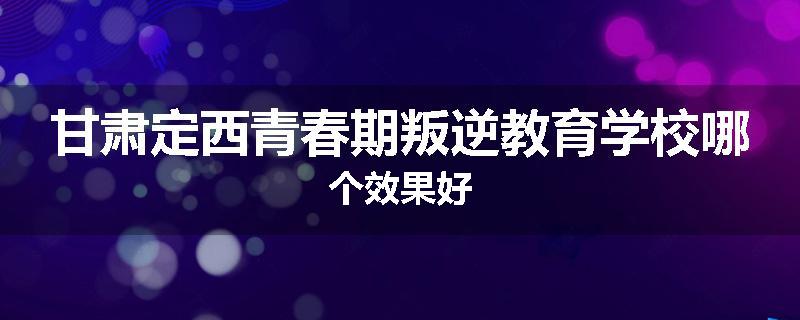 甘肃定西青春期叛逆教育学校哪个效果好