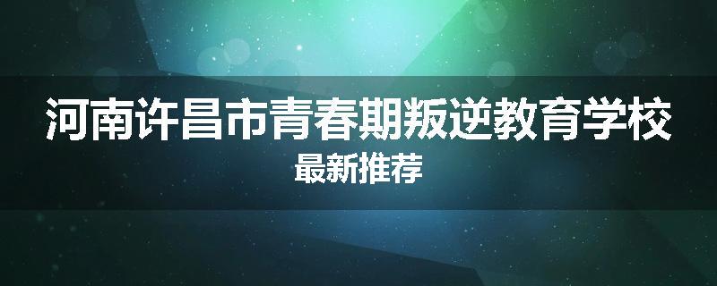 河南许昌市青春期叛逆教育学校最新推荐