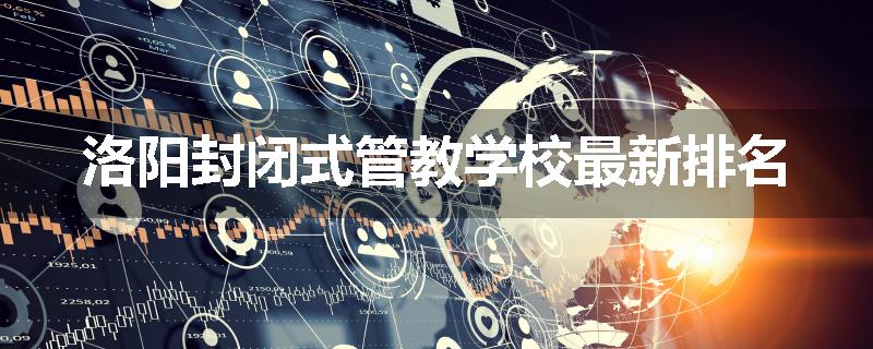 洛阳封闭式管教学校最新排名