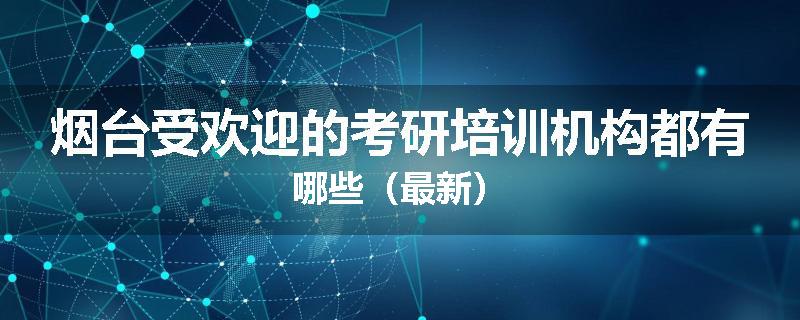 烟台受欢迎的考研培训机构都有哪些（最新）