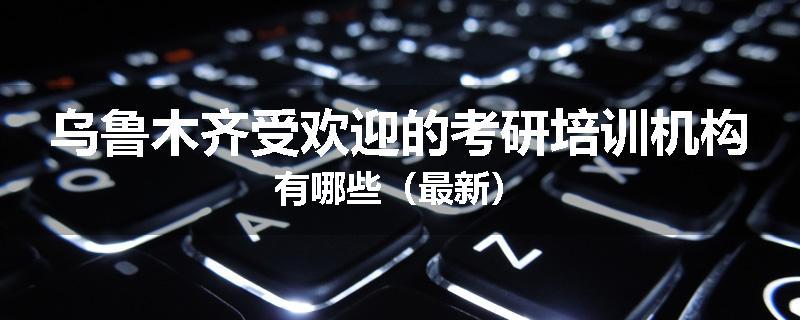 乌鲁木齐受欢迎的考研培训机构有哪些（最新）