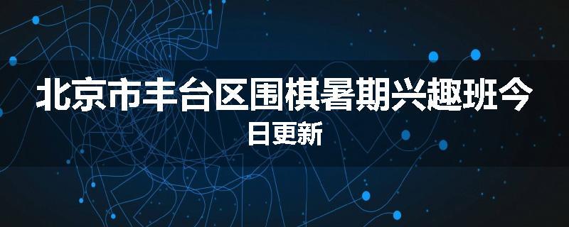 北京市丰台区围棋暑期兴趣班今日更新