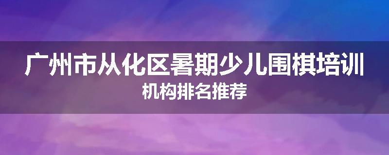 广州市从化区暑期少儿围棋培训机构排名推荐