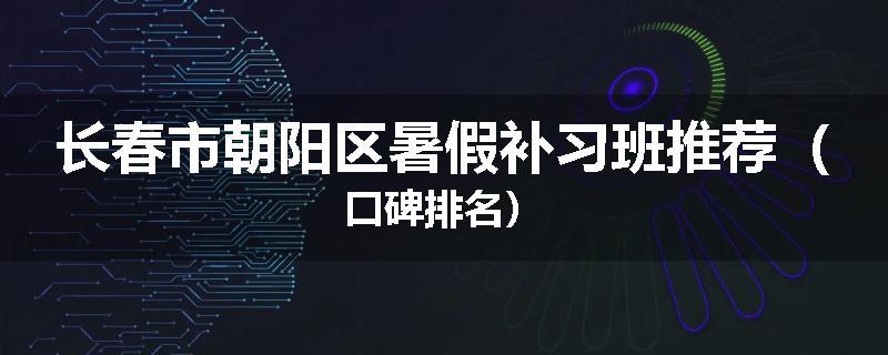 长春市朝阳区暑假补习班推荐（口碑排名）