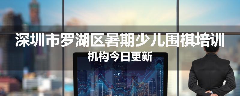 深圳市罗湖区暑期少儿围棋培训机构今日更新