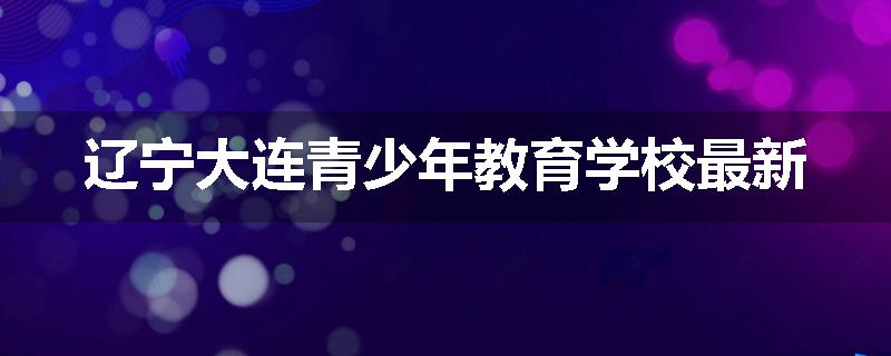 辽宁大连青少年教育学校最新