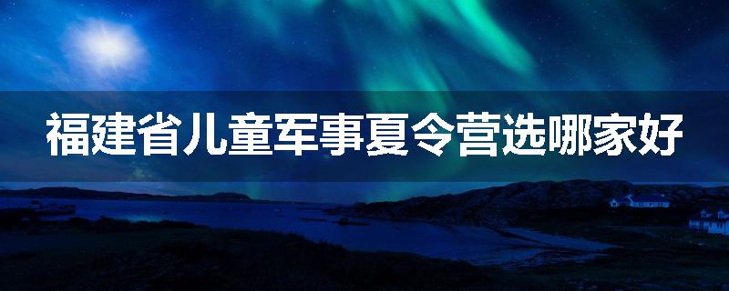 福建省儿童军事夏令营选哪家好