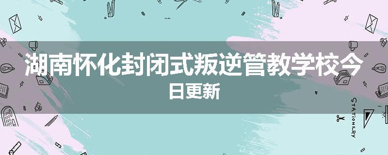 湖南怀化封闭式叛逆管教学校今日更新