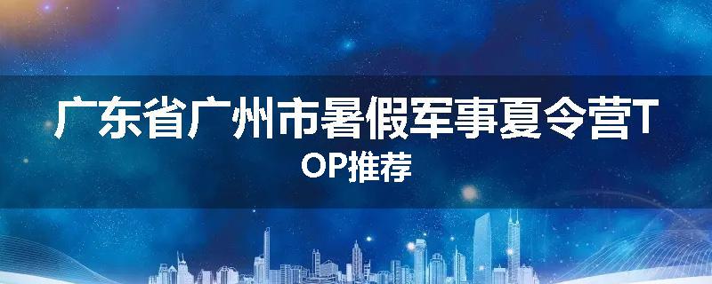广东省广州市暑假军事夏令营TOP推荐
