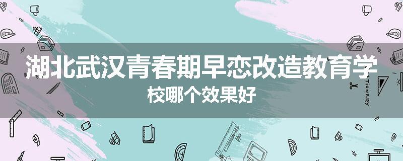 湖北武汉青春期早恋改造教育学校哪个效果好