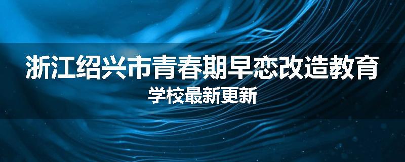 浙江绍兴市青春期早恋改造教育学校最新更新