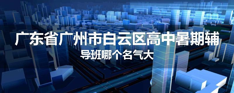 广东省广州市白云区高中暑期辅导班哪个名气大