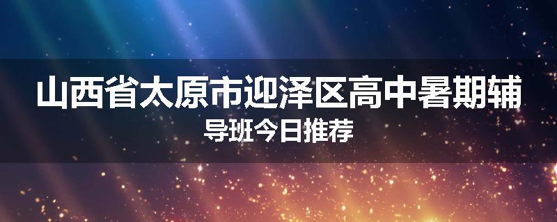 山西省太原市迎泽区高中暑期辅导班今日推荐