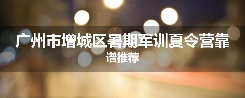 广州市增城区暑期军训夏令营靠谱推荐
