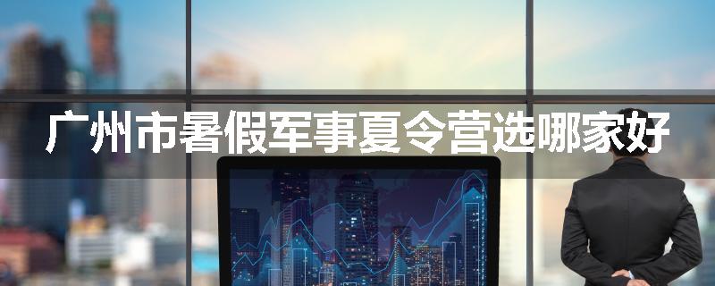 广州市暑假军事夏令营选哪家好