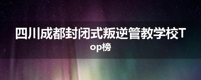 四川成都封闭式叛逆管教学校Top榜