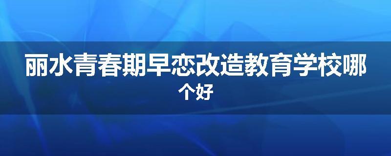 丽水青春期早恋改造教育学校哪个好