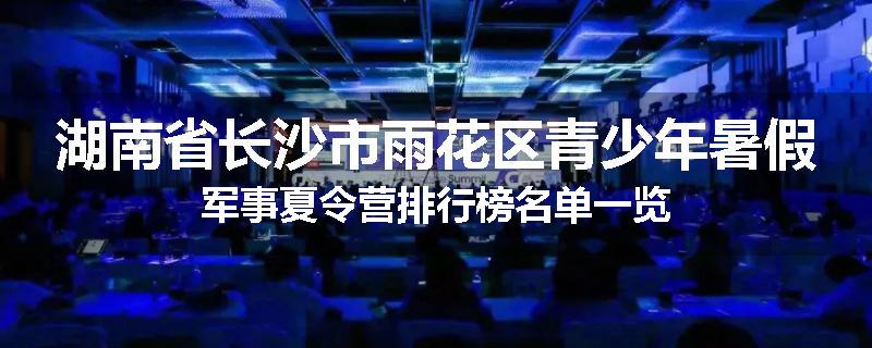 湖南省长沙市雨花区青少年暑假军事夏令营排行榜名单一览