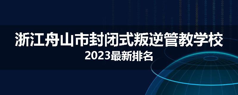 浙江舟山市封闭式叛逆管教学校2023最新排名