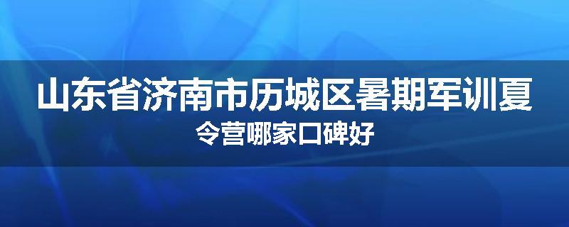 山东省济南市历城区暑期军训夏令营哪家口碑好