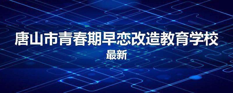 唐山市青春期早恋改造教育学校最新