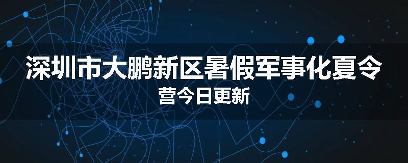 深圳市大鹏新区暑假军事化夏令营今日更新