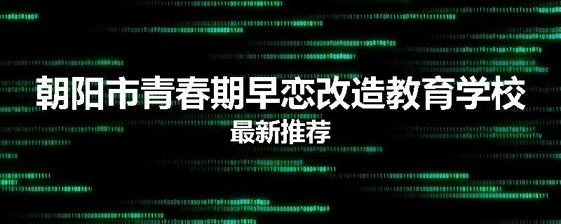 朝阳市青春期早恋改造教育学校最新推荐