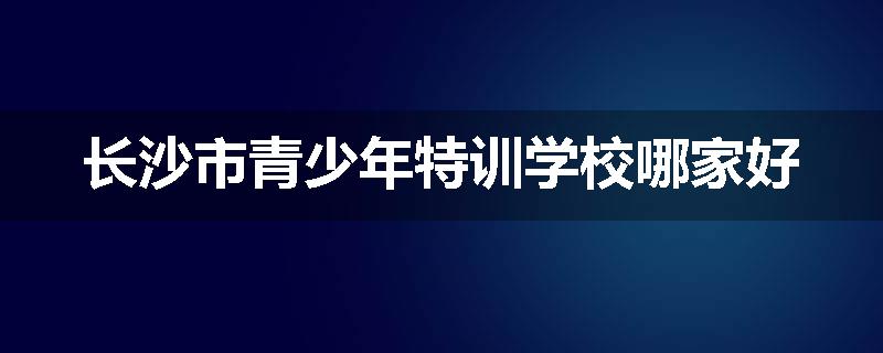 长沙市青少年特训学校哪家好