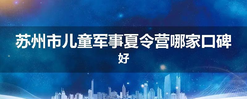 苏州市儿童军事夏令营哪家口碑好
