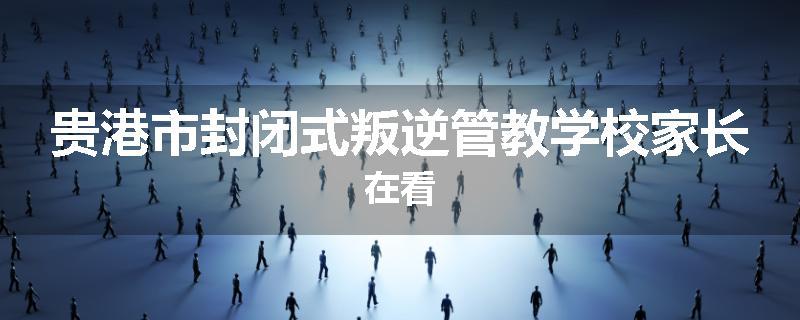 贵港市封闭式叛逆管教学校家长在看