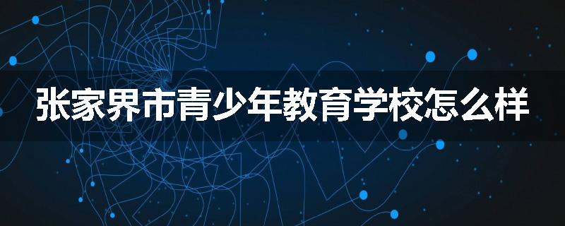 张家界市青少年教育学校怎么样