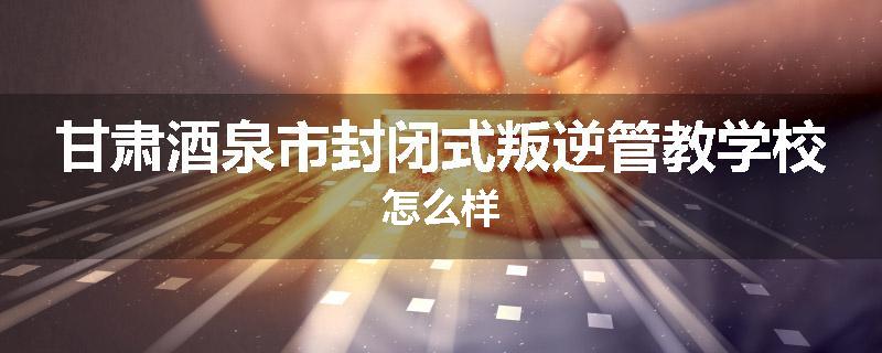 甘肃酒泉市封闭式叛逆管教学校怎么样