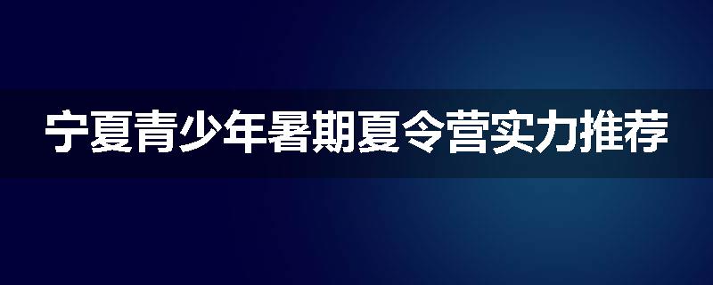 宁夏青少年暑期夏令营实力推荐